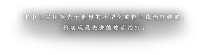 本中心采用领先于世界的小型化重粒子线治疗装置，将实现最先进的癌症治疗。