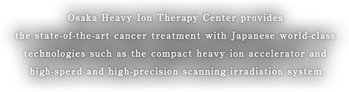 Osaka Heavy Ion Therapy Center provides the state-of-the-art cancer treatment with Japanese world-class technologies such as the compact heavy ion accelerator and high-speed and high-precision scanning irradiation system.